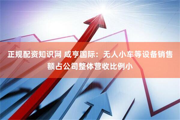 正规配资知识网 咸亨国际：无人小车等设备销售额占公司整体营收比例小