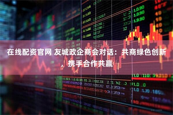 在线配资官网 友城政企商会对话：共商绿色创新，携手合作共赢