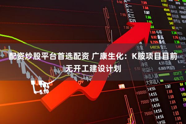 配资炒股平台首选配资 广康生化：K胺项目目前无开工建设计划