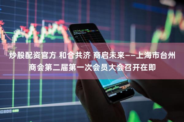 炒股配资官方 和合共济 商启未来——上海市台州商会第二届第一次会员大会召开在即