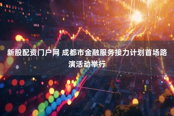 新股配资门户网 成都市金融服务接力计划首场路演活动举行