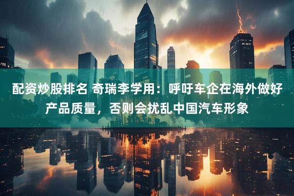 配资炒股排名 奇瑞李学用：呼吁车企在海外做好产品质量，否则会扰乱中国汽车形象