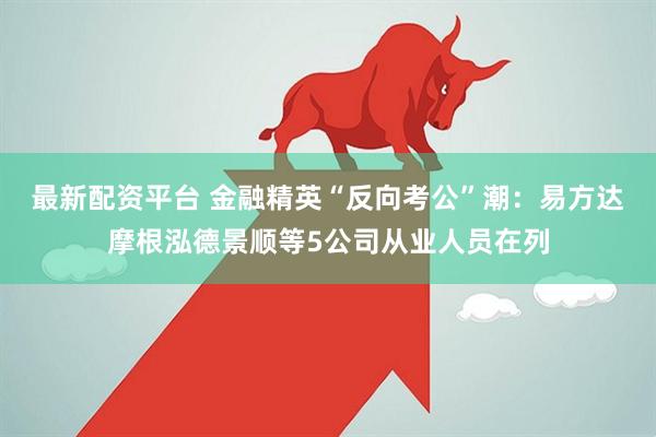 最新配资平台 金融精英“反向考公”潮：易方达摩根泓德景顺等5公司从业人员在列