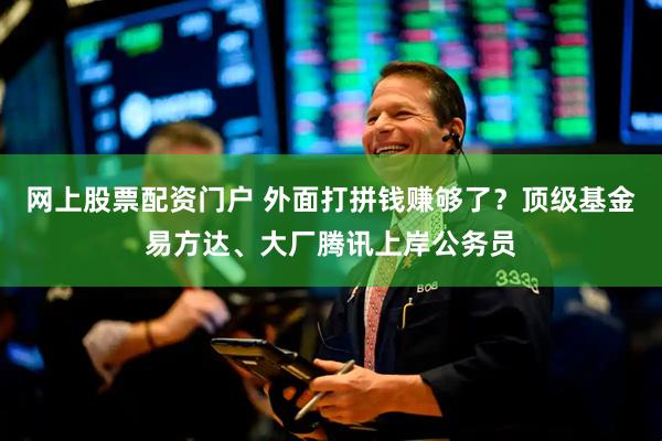 网上股票配资门户 外面打拼钱赚够了？顶级基金易方达、大厂腾讯上岸公务员