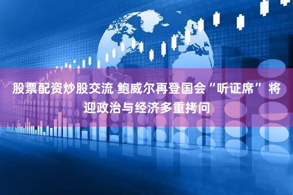 股票配资炒股交流 鲍威尔再登国会“听证席” 将迎政治与经济多重拷问
