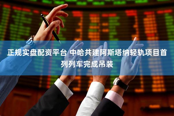 正规实盘配资平台 中哈共建阿斯塔纳轻轨项目首列列车完成吊装