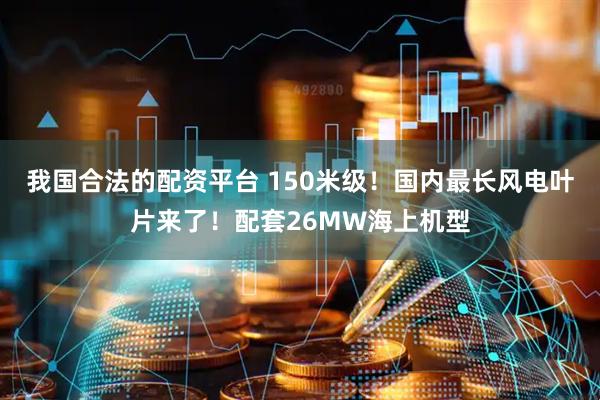 我国合法的配资平台 150米级！国内最长风电叶片来了！配套26MW海上机型