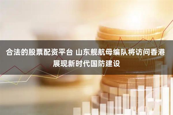 合法的股票配资平台 山东舰航母编队将访问香港 展现新时代国防建设