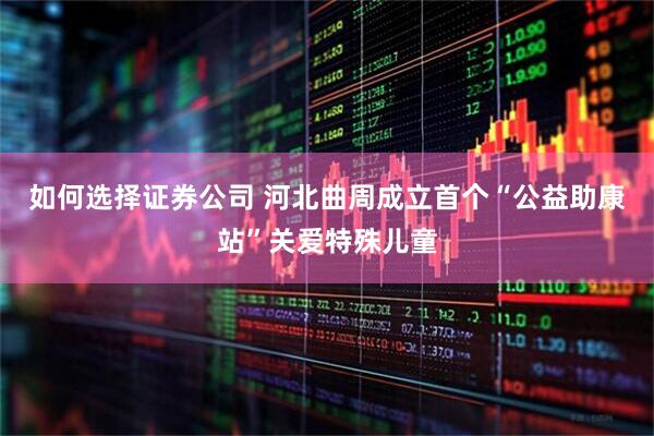 如何选择证券公司 河北曲周成立首个“公益助康站”关爱特殊儿童