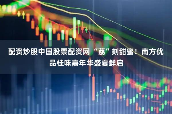 配资炒股中国股票配资网 “荔”刻甜蜜！南方优品桂味嘉年华盛夏鲜启