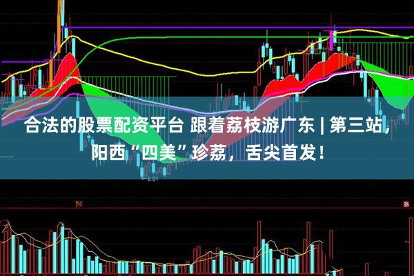 合法的股票配资平台 跟着荔枝游广东 | 第三站，阳西“四美”珍荔，舌尖首发！