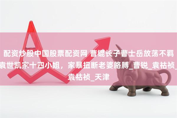 配资炒股中国股票配资网 曹锟长子曹士岳放荡不羁，娶袁世凯家十四小姐，家暴扭断老婆胳膊_曹锐_袁祜祯_天津