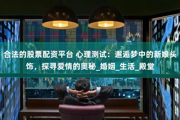 合法的股票配资平台 心理测试：邂逅梦中的新娘头饰，探寻爱情的奥秘_婚姻_生活_殿堂
