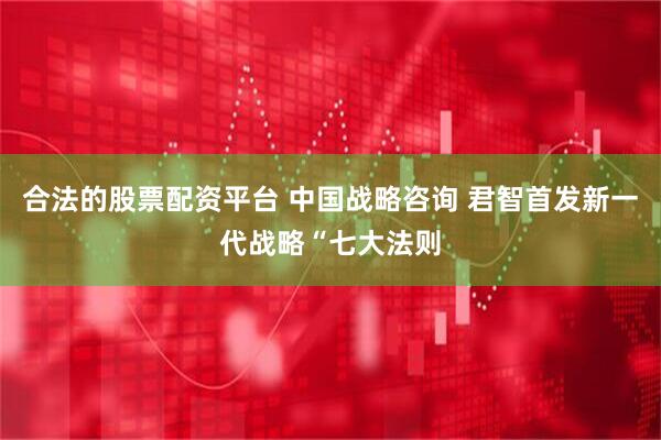 合法的股票配资平台 中国战略咨询 君智首发新一代战略“七大法则