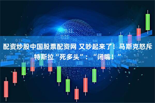 配资炒股中国股票配资网 又吵起来了！马斯克怒斥特斯拉“死多头”：“闭嘴！”