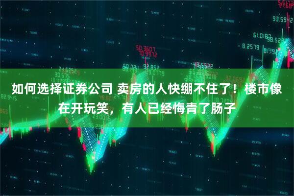 如何选择证券公司 卖房的人快绷不住了！楼市像在开玩笑，有人已经悔青了肠子