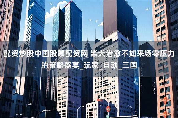 配资炒股中国股票配资网 柴犬治愈不如来场零压力的策略盛宴_玩家_自动_三国