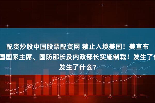 配资炒股中国股票配资网 禁止入境美国！美宣布对这国国家主席、国防部长及内政部长实施制裁！发生了什么？