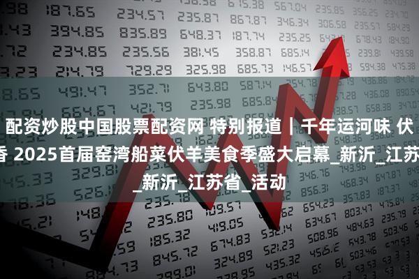 配资炒股中国股票配资网 特别报道|千年运河味 伏羊船菜香 2025首届窑湾船菜伏羊美食季盛大启幕_新沂_江苏省_活动