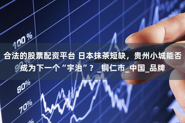 合法的股票配资平台 日本抹茶短缺，贵州小城能否成为下一个“宇治”？_铜仁市_中国_品牌