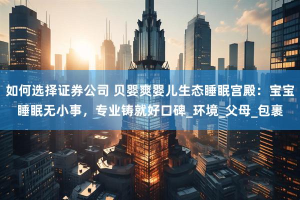 如何选择证券公司 贝婴爽婴儿生态睡眠宫殿：宝宝睡眠无小事，专业铸就好口碑_环境_父母_包裹