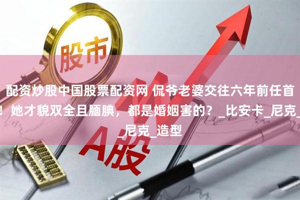 配资炒股中国股票配资网 侃爷老婆交往六年前任首发声！她才貌双全且腼腆，都是婚姻害的？_比安卡_尼克_造型