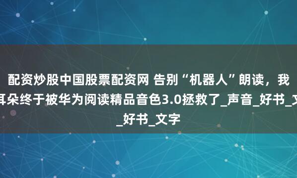 配资炒股中国股票配资网 告别“机器人”朗读，我的耳朵终于被华为阅读精品音色3.0拯救了_声音_好书_文字