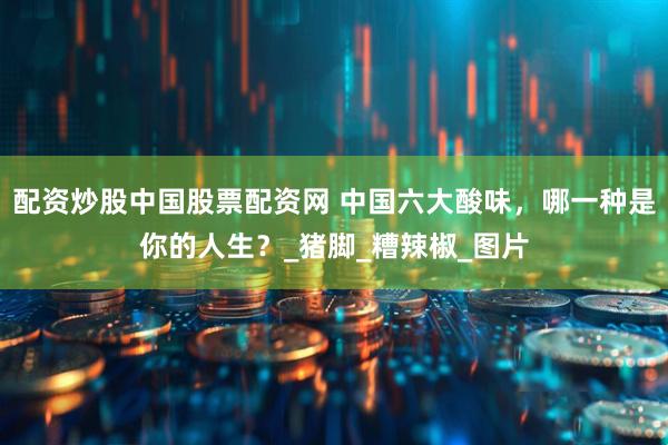 配资炒股中国股票配资网 中国六大酸味，哪一种是你的人生？_猪脚_糟辣椒_图片