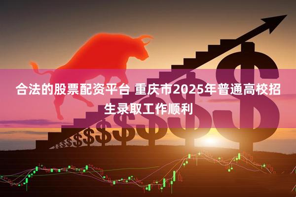 合法的股票配资平台 重庆市2025年普通高校招生录取工作顺利