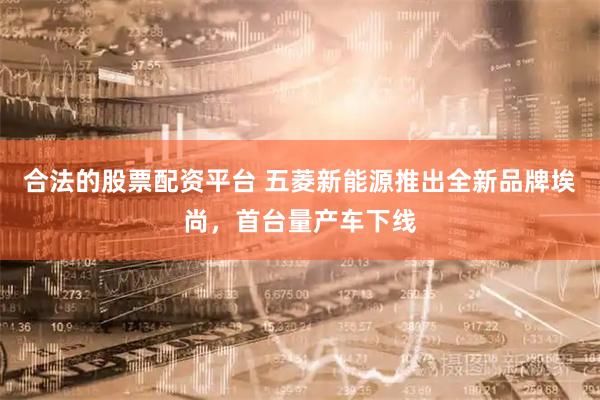 合法的股票配资平台 五菱新能源推出全新品牌埃尚，首台量产车下线