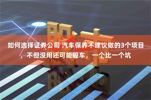 如何选择证券公司 汽车保养不建议做的3个项目，不但没用还可能毁车，一个比一个坑