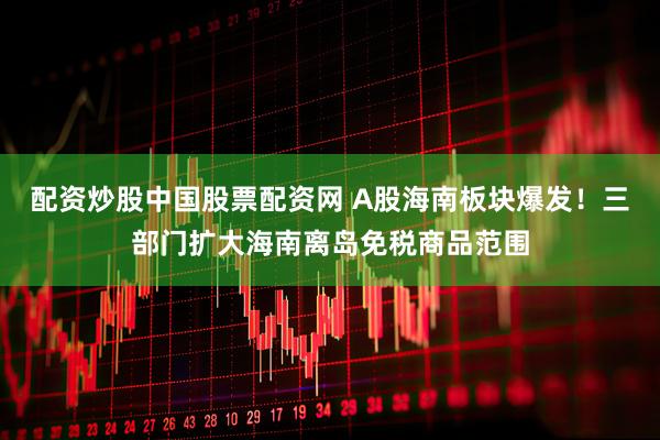 配资炒股中国股票配资网 A股海南板块爆发！三部门扩大海南离岛免税商品范围
