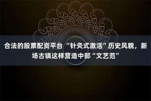 合法的股票配资平台 “针灸式激活”历史风貌,新场古镇这样营造中部“文艺范”
