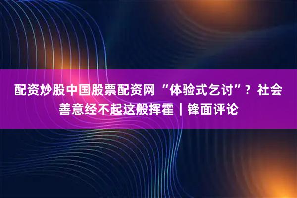 配资炒股中国股票配资网 “体验式乞讨”?社会善意经不起这般挥霍|锋面评论