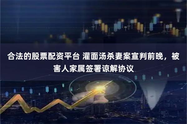 合法的股票配资平台 灌面汤杀妻案宣判前晚,被害人家属签署谅解协议