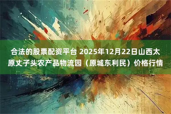合法的股票配资平台 2025年12月22日山西太原丈子头农产品物流园（原城东利民）价格行情