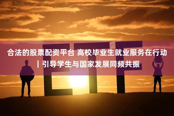 合法的股票配资平台 高校毕业生就业服务在行动｜引导学生与国家发展同频共振