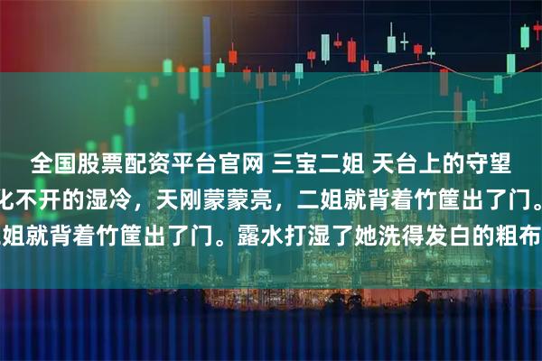 全国股票配资平台官网 三宝二姐 天台上的守望者深山的晨雾总是裹着化不开的湿冷,天刚蒙蒙亮,二姐就背着竹筐出了门。露水打湿了她洗得发白的粗布衣裳