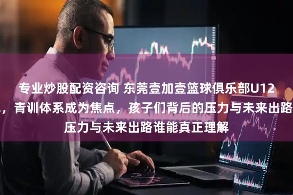 专业炒股配资咨询 东莞壹加壹篮球俱乐部U12再夺全国冠军，青训体系成为焦点，孩子们背后的压力与未来出路谁能真正理解