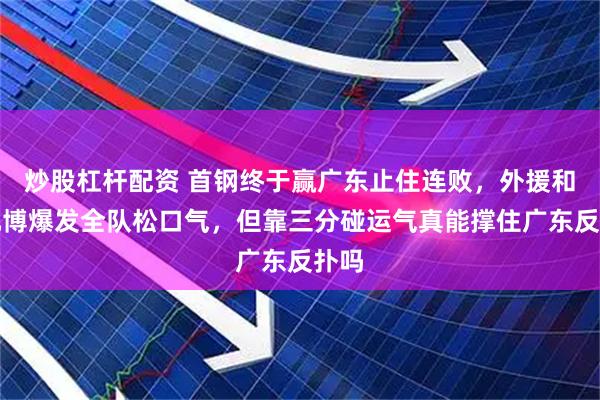 炒股杠杆配资 首钢终于赢广东止住连败，外援和曾凡博爆发全队松口气，但靠三分碰运气真能撑住广东反扑吗