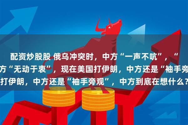 配资炒股股 俄乌冲突时，中方“一声不吭”，“制裁”委内瑞拉时，中方“无动于衷”，现在美国打伊朗，中方还是“袖手旁观”，中方到底在想什么？