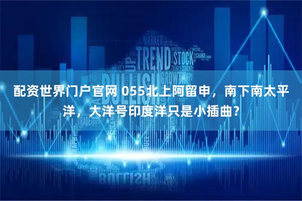 配资世界门户官网 055北上阿留申，南下南太平洋，大洋号印度洋只是小插曲？