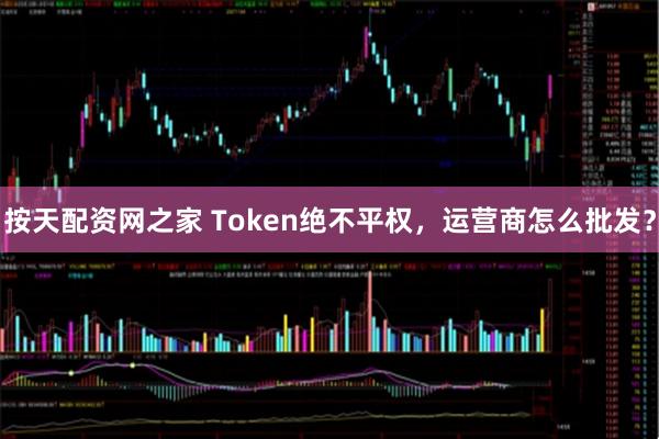 按天配资网之家 Token绝不平权，运营商怎么批发？