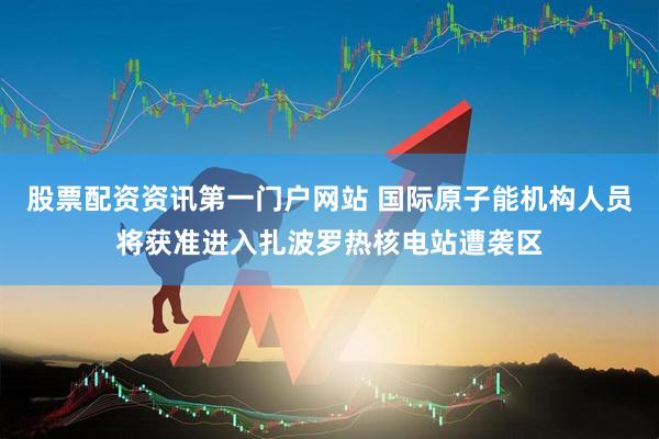 股票配资资讯第一门户网站 国际原子能机构人员将获准进入扎波罗热核电站遭袭区