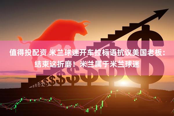 值得投配资 米兰球迷开车拉标语抗议美国老板：结束这折磨！米兰属于米兰球迷