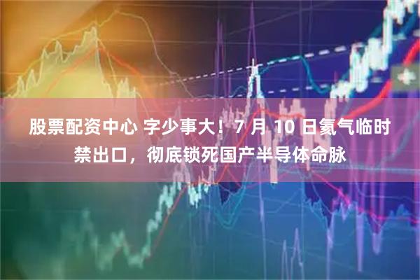 股票配资中心 字少事大！7 月 10 日氦气临时禁出口，彻底锁死国产半导体命脉
