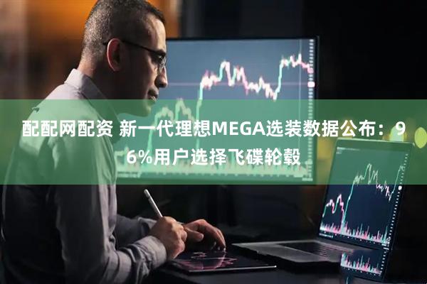 配配网配资 新一代理想MEGA选装数据公布：96%用户选择飞碟轮毂