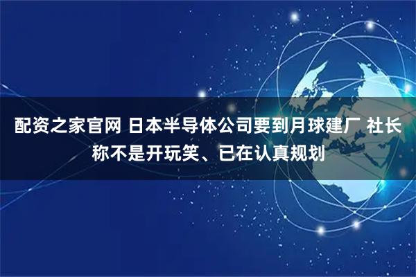 配资之家官网 日本半导体公司要到月球建厂 社长称不是开玩笑、已在认真规划