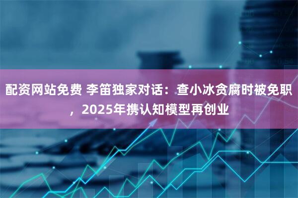 配资网站免费 李笛独家对话：查小冰贪腐时被免职，2025年携认知模型再创业