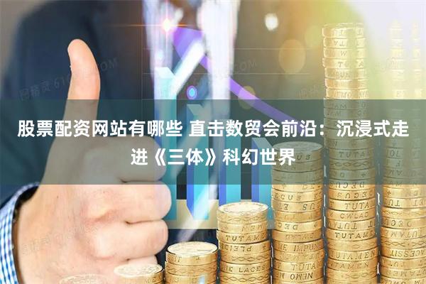 股票配资网站有哪些 直击数贸会前沿：沉浸式走进《三体》科幻世界
